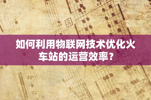 如何利用物联网技术优化火车站的运营效率？