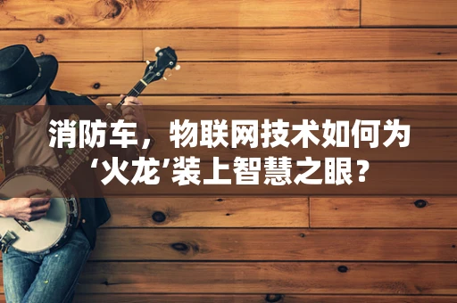 消防车，物联网技术如何为‘火龙’装上智慧之眼？