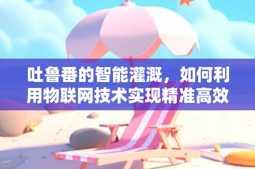 吐鲁番的智能灌溉，如何利用物联网技术实现精准高效？