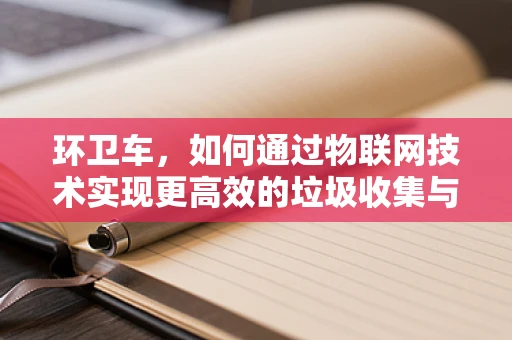 环卫车，如何通过物联网技术实现更高效的垃圾收集与处理？