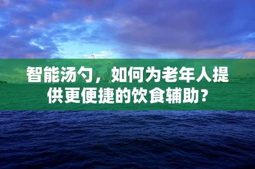 智能汤勺，如何为老年人提供更便捷的饮食辅助？