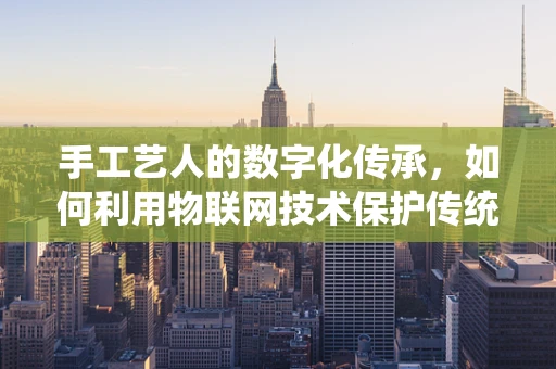 手工艺人的数字化传承，如何利用物联网技术保护传统技艺？