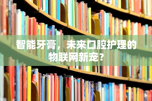 智能牙膏，未来口腔护理的物联网新宠？
