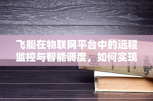 飞艇在物联网平台中的远程监控与智能调度，如何实现高效管理？