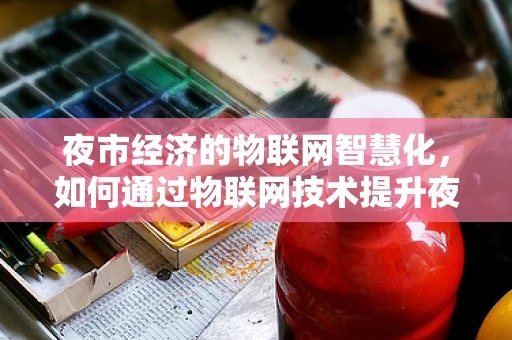 夜市经济的物联网智慧化，如何通过物联网技术提升夜市管理效率与顾客体验？
