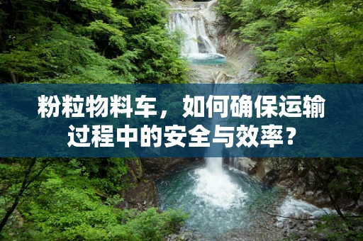 粉粒物料车，如何确保运输过程中的安全与效率？