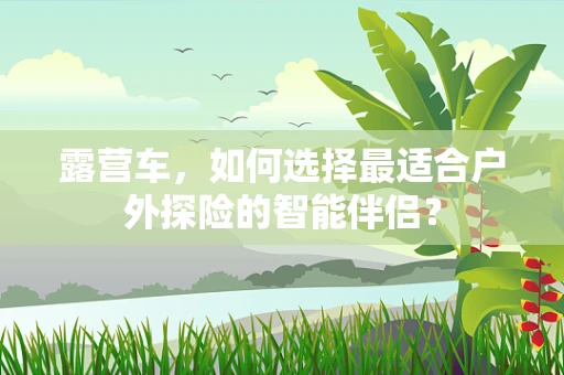 露营车，如何选择最适合户外探险的智能伴侣？