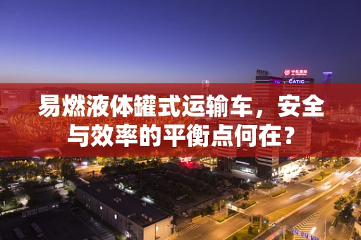 易燃液体罐式运输车，安全与效率的平衡点何在？