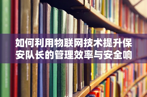 如何利用物联网技术提升保安队长的管理效率与安全响应能力？