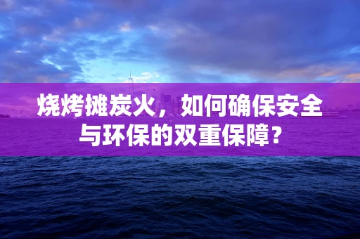 烧烤摊炭火，如何确保安全与环保的双重保障？