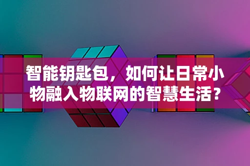智能钥匙包，如何让日常小物融入物联网的智慧生活？