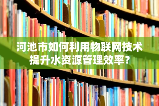 河池市如何利用物联网技术提升水资源管理效率？