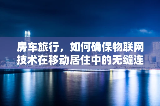 房车旅行，如何确保物联网技术在移动居住中的无缝连接？