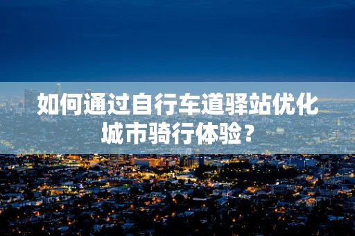 如何通过自行车道驿站优化城市骑行体验？