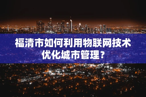 福清市如何利用物联网技术优化城市管理？