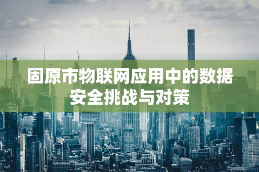固原市物联网应用中的数据安全挑战与对策
