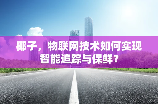 椰子，物联网技术如何实现智能追踪与保鲜？