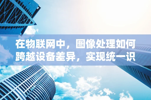 在物联网中，图像处理如何跨越设备差异，实现统一识别？