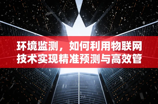环境监测，如何利用物联网技术实现精准预测与高效管理？