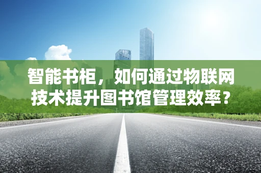 智能书柜，如何通过物联网技术提升图书馆管理效率？