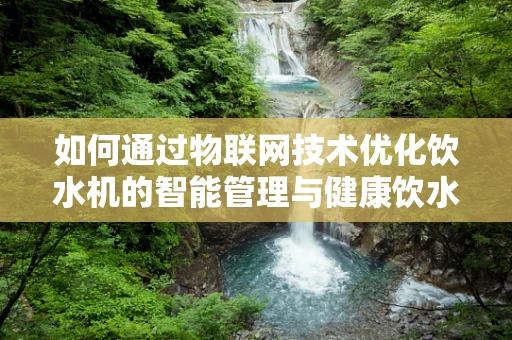 如何通过物联网技术优化饮水机的智能管理与健康饮水？