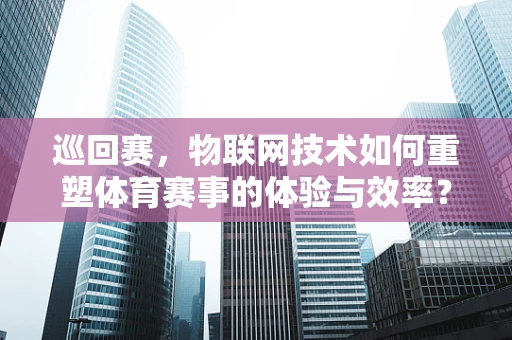 巡回赛，物联网技术如何重塑体育赛事的体验与效率？