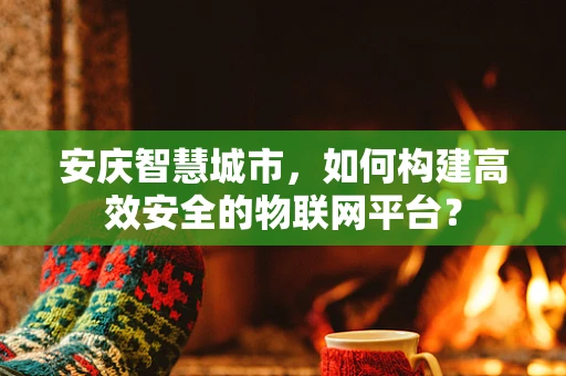 安庆智慧城市，如何构建高效安全的物联网平台？