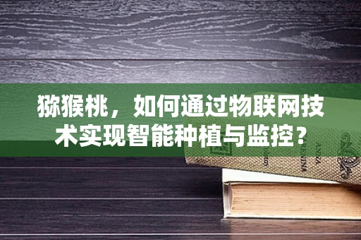 猕猴桃，如何通过物联网技术实现智能种植与监控？