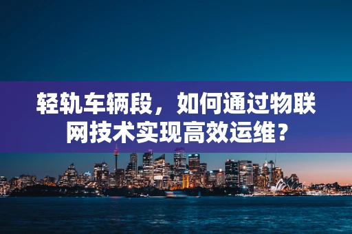 轻轨车辆段，如何通过物联网技术实现高效运维？