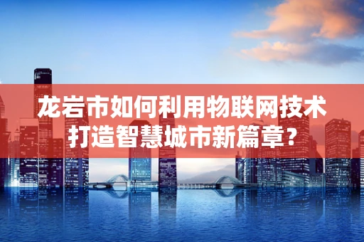 龙岩市如何利用物联网技术打造智慧城市新篇章？