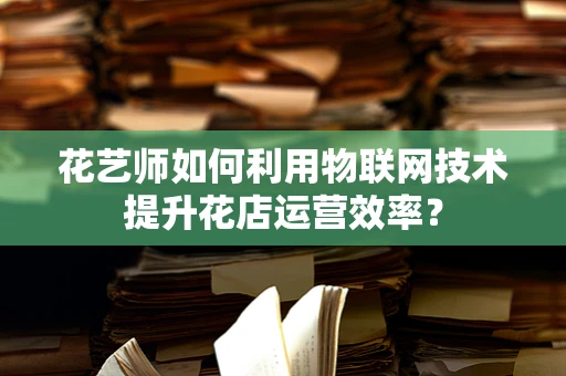花艺师如何利用物联网技术提升花店运营效率？