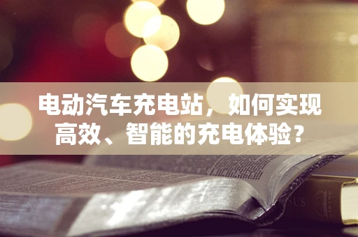 电动汽车充电站，如何实现高效、智能的充电体验？
