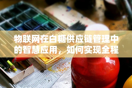 物联网在白糖供应链管理中的智慧应用，如何实现全程追溯？