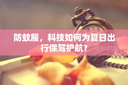 防蚊服，科技如何为夏日出行保驾护航？
