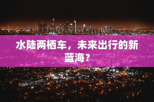 水陆两栖车，未来出行的新蓝海？