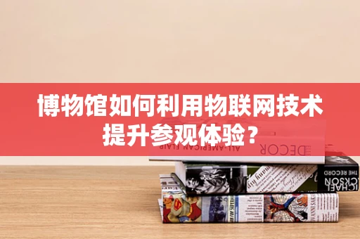 博物馆如何利用物联网技术提升参观体验？