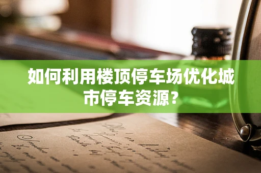 如何利用楼顶停车场优化城市停车资源？