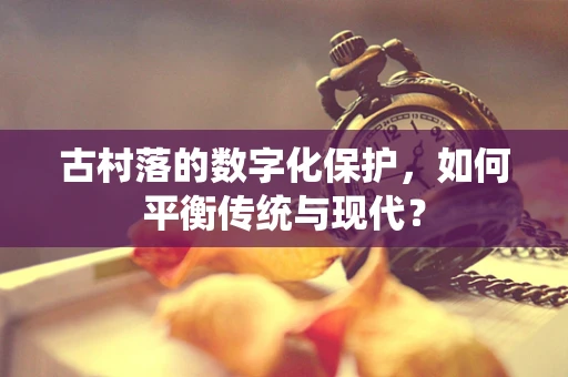 古村落的数字化保护，如何平衡传统与现代？