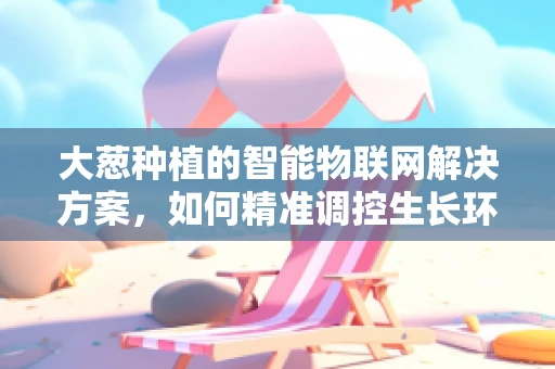 大葱种植的智能物联网解决方案，如何精准调控生长环境？