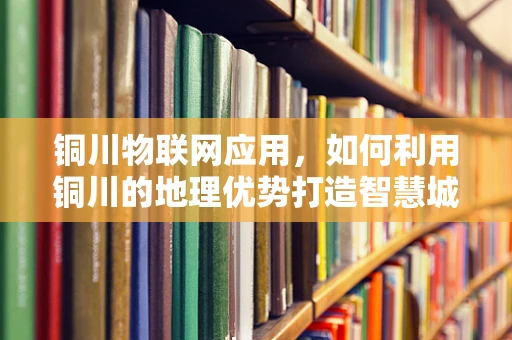 铜川物联网应用，如何利用铜川的地理优势打造智慧城市？