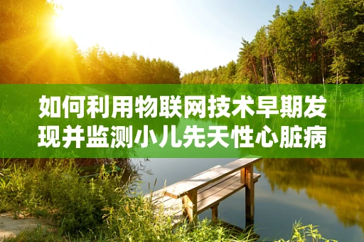 如何利用物联网技术早期发现并监测小儿先天性心脏病？
