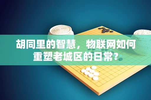 胡同里的智慧，物联网如何重塑老城区的日常？