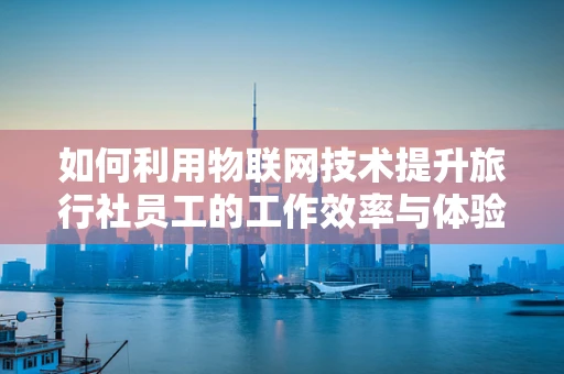 如何利用物联网技术提升旅行社员工的工作效率与体验？