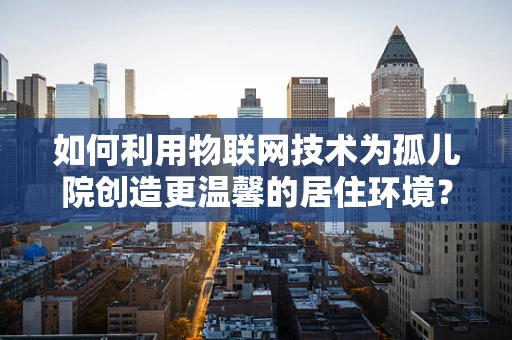 如何利用物联网技术为孤儿院创造更温馨的居住环境？