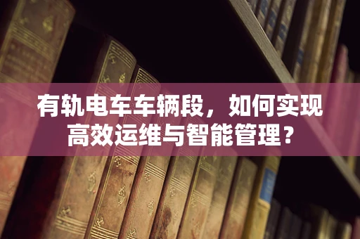 有轨电车车辆段，如何实现高效运维与智能管理？