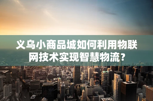 义乌小商品城如何利用物联网技术实现智慧物流？