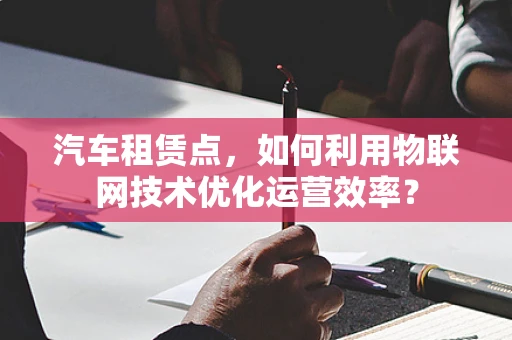 汽车租赁点，如何利用物联网技术优化运营效率？
