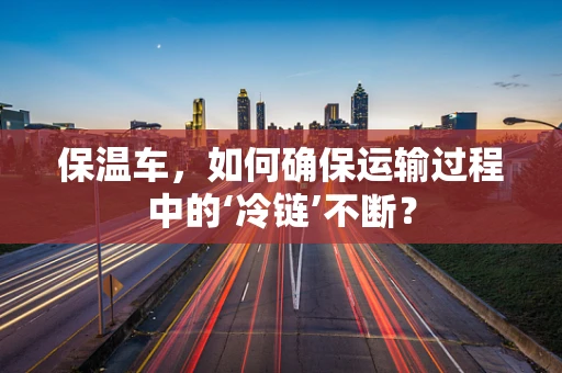 保温车，如何确保运输过程中的‘冷链’不断？