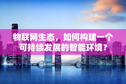 物联网生态，如何构建一个可持续发展的智能环境？