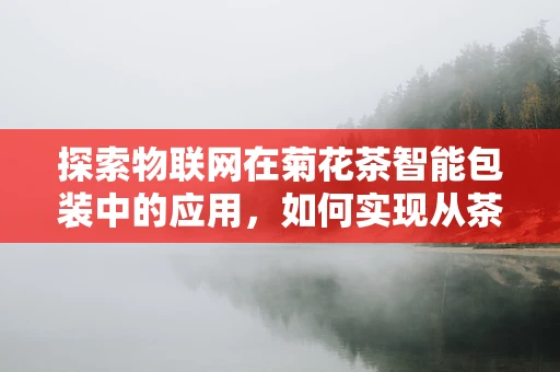 探索物联网在菊花茶智能包装中的应用，如何实现从茶园到茶杯的全程追溯？